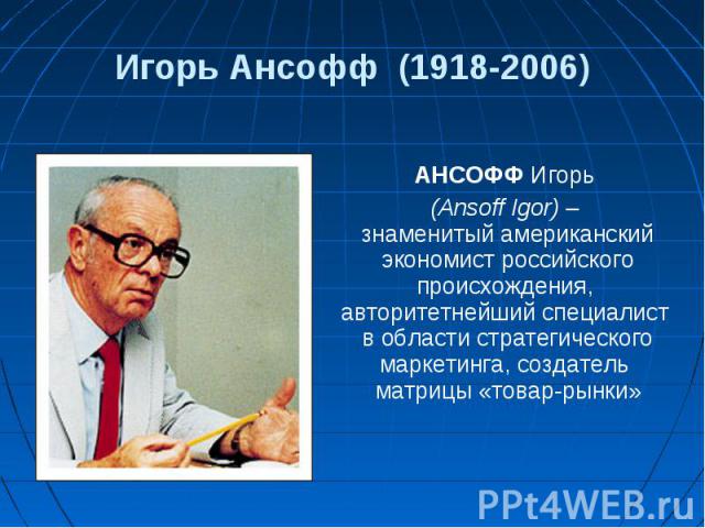 АНСОФФ Игорь АНСОФФ Игорь (Ansoff Igor) – знаменитый американский экономист российского происхождения, авторитетнейший специалист в области стратегического маркетинга, создатель матрицы «товар-рынки»