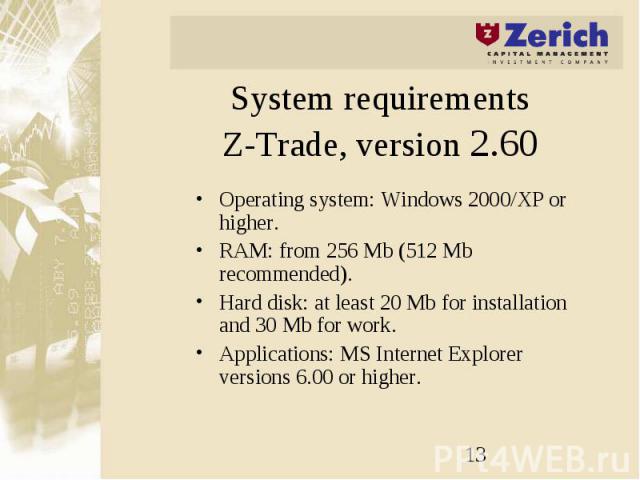 System requirements Z-Trade, version 2.60 Operating system: Windows 2000/XP or higher. RAM: from 256 Mb (512 Mb recommended). Hard disk: at least 20 Mb for installation and 30 Mb for work. Applications: MS Internet Explorer versions 6.00 or higher.