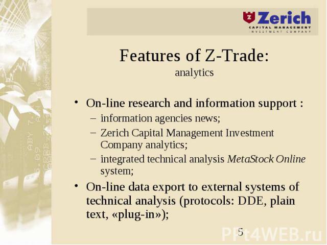 Features of Z-Trade: analytics On-line research and information support : information agencies news; Zerich Capital Management Investment Company analytics; integrated technical analysis MetaStock Online system; On-line data export to external syste…