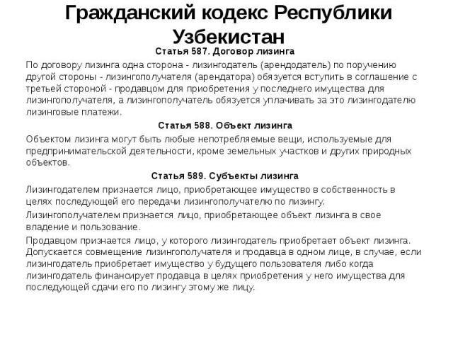 Гражданский кодекс Республики Узбекистан Статья 587. Договор лизинга По договору лизинга одна сторона - лизингодатель (арендодатель) по поручению другой стороны - лизингополучателя (арендатора) обязуется вступить в соглашение с третьей стороной - пр…