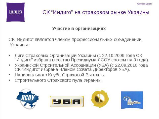 Участие в организациях Участие в организациях CК “Индиго” является членом профессиональных объединений Украины: Лиги Страховых Организаций Украины (с 22.10.2009 года СК “Индиго” избрана в состав Президиума ЛСОУ сроком на 3 года). Украинской Строител…