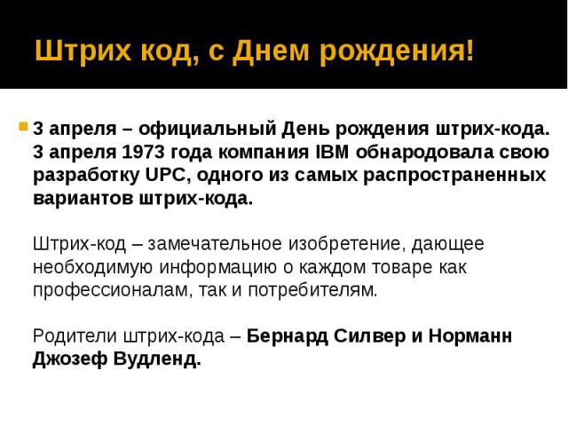 Штрих код, с Днем рождения! 3 апреля – официальный День рождения штрих-кода. 3 апреля 1973 года компания IBM обнародовала свою разработку UPC, одного из самых распространенных вариантов штрих-кода. Штрих-код – замечательное изобретение, дающее необх…