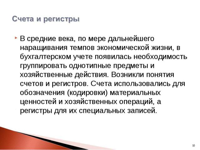 В средние века, по мере дальнейшего наращивания темпов экономической жизни, в бухгалтерском учете появилась необходимость группировать однотипные предметы и хозяйственные действия. Возникли понятия счетов и регистров. Счета использовались для обозна…