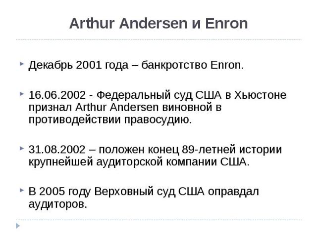 Декабрь 2001 года – банкротство Enron. 16.06.2002 - Федеральный суд США в Хьюстоне признал Arthur Andersen виновной в противодействии правосудию. 31.08.2002 – положен конец 89-летней истории крупнейшей аудиторской компании США. В 2005 году Верховный…