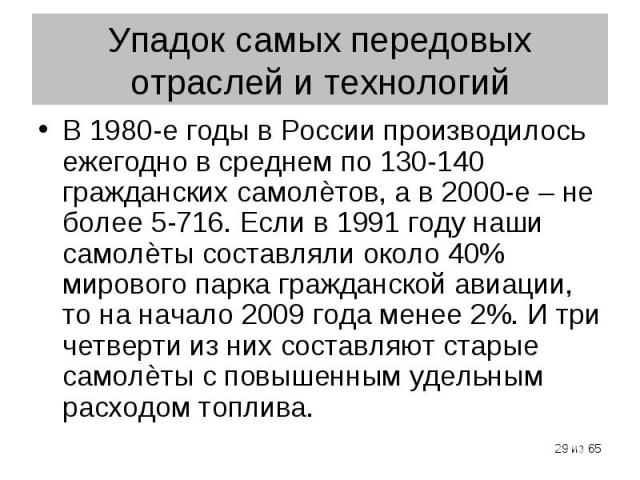 В 1980-е годы в России производилось ежегодно в среднем по 130-140 гражданских самолѐтов, а в 2000-е – не более 5-716. Если в 1991 году наши самолѐты составляли около 40% мирового парка гражданской авиации, то на начало 2009 года менее 2%. И три чет…