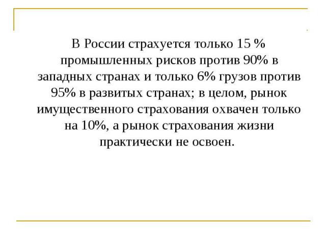 В России страхуется только 15 % промышленных рисков против 90% в западных странах и только 6% грузов против 95% в развитых странах; в целом, рынок имущественного страхования охвачен только на 10%, а рынок страхования жизни практически не освоен. В Р…