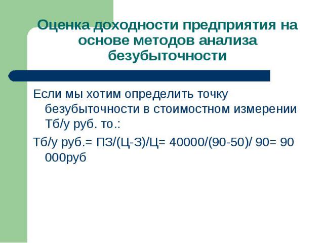 Если мы хотим определить точку безубыточности в стоимостном измерении Тб/у руб. то.: Если мы хотим определить точку безубыточности в стоимостном измерении Тб/у руб. то.: Тб/у руб.= ПЗ/(Ц-З)/Ц= 40000/(90-50)/ 90= 90 000руб