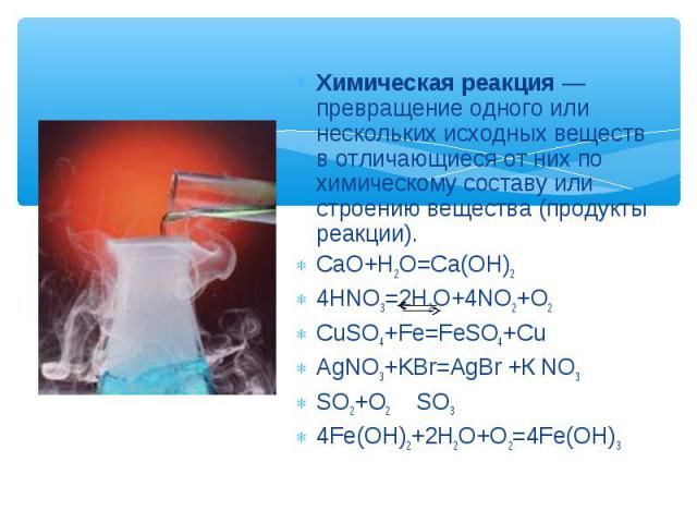 Химическая реакция — превращение одного или нескольких исходных веществ в отличающиеся от них по химическому составу или строению вещества (продукты реакции). CaO+H2O=Ca(OH)2 4HNO3=2H2O+4NO2+O2 CuSO4+Fe=FeSO4+Cu AgNO3+KBr=AgBr +К NO3 SO2+O2 SO3 4Fe(…