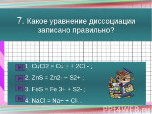 7. Какое уравнение диссоциации записано правильно? 1. CuCl2 = Cu + + 2Cl - ; 2.