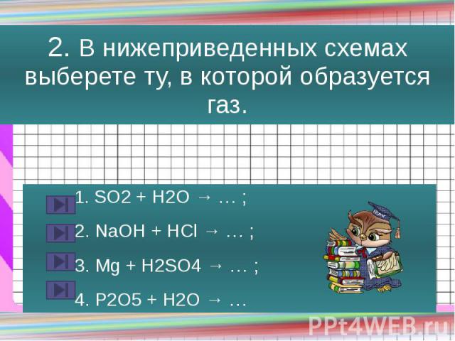 2. В нижеприведенных схемах выберете ту, в которой образуется газ. 1. SO2 + H2O → … ; 2. NaOH + HCl → … ; 3. Mg + H2SO4 → … ; 4. P2O5 + H2O → …