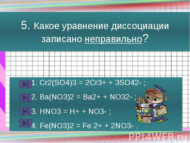 5. Какое уравнение диссоциации записано неправильно? 1. Cr2(SO4)3 = 2Cr3+ + 3SO42- ; 2. Ba(NO3)2 = Ba2+ + NO32- ; 3. HNO3 = H+ + NO3- ; 4. Fe(NO3)2 = Fe 2+ + 2NO3- .