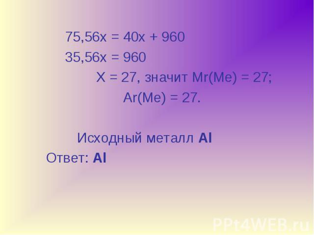 75,56х = 40х + 960 75,56х = 40х + 960 35,56х = 960 Х = 27, значит Мr(Ме) = 27; Ar(Ме) = 27. Исходный металл Al Ответ: Al