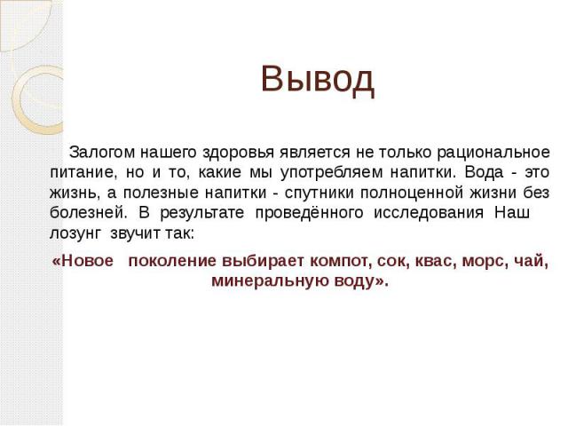 Вывод Залогом нашего здоровья является не только рациональное питание, но и то, какие мы употребляем напитки. Вода - это жизнь, а полезные напитки - спутники полноценной жизни без болезней. В результате проведённого исследования Наш лозунг звучит та…