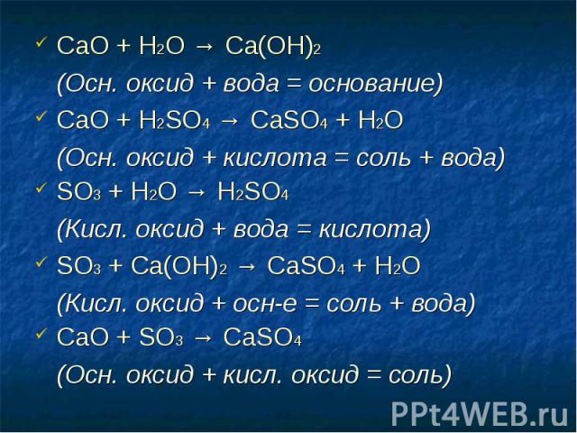 СаО + Н2O → Ca(OH)2 СаО + Н2O → Ca(OH)2 (Осн. оксид + вода = основание) СаО + H2SO4 → CaSO4 + H2O (Осн. оксид + кислота = соль + вода) SO3 + H2O → H2SO4 (Кисл. оксид + вода = кислота) SO3 + Са(ОН)2 → CaSO4 + Н2O (Кисл. оксид + осн-е = соль + вода) С…