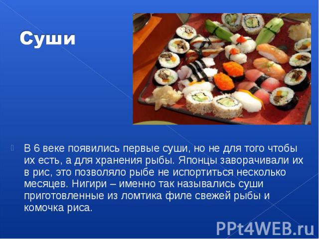 В 6 веке появились первые суши, но не для того чтобы их есть, а для хранения рыбы. Японцы заворачивали их в рис, это позволяло рыбе не испортиться несколько месяцев. Нигири – именно так назывались суши приготовленные из ломтика филе свежей рыбы и ко…