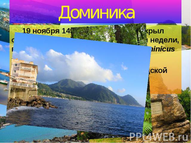 Доминика 19 ноября 1493 года Х.Колумб открыл остров, который назвал в честь дня недели, в который он открыл его (от лат. Dominicus - воскресенье).  Остров входил в состав Вест-Индской федерации.