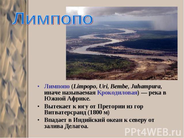 Лимпопо (Limpopo, Uri, Bembe, Juhampura, иначе называемая Крокодиловая) — река в Южной Африке. Лимпопо (Limpopo, Uri, Bembe, Juhampura, иначе называемая Крокодиловая) — река в Южной Африке. Вытекает к югу от Претории из гор Витватерсранд (1800 м) Вп…