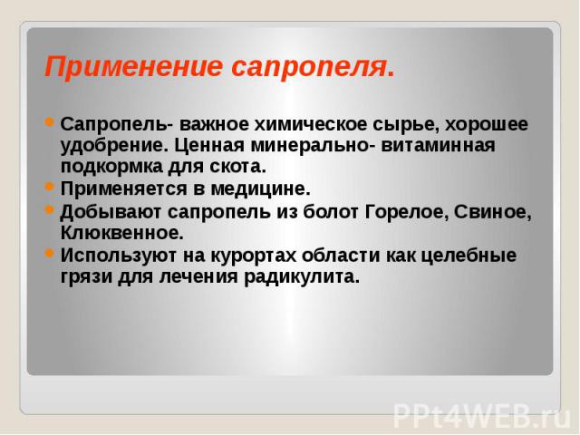 Применение сапропеля. Сапропель- важное химическое сырье, хорошее удобрение. Ценная минерально- витаминная подкормка для скота. Применяется в медицине. Добывают сапропель из болот Горелое, Свиное, Клюквенное. Используют на курортах области как целеб…