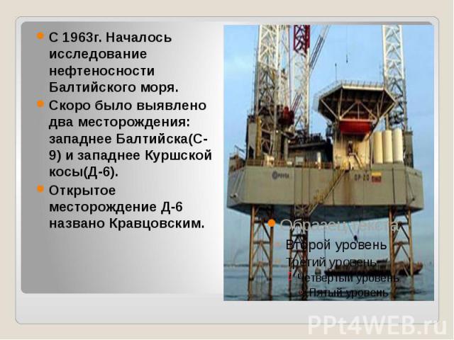 С 1963г. Началось исследование нефтеносности Балтийского моря. Скоро было выявлено два месторождения: западнее Балтийска(С-9) и западнее Куршской косы(Д-6). Открытое месторождение Д-6 названо Кравцовским.