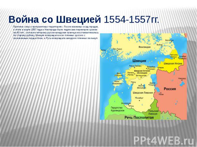 Война со Швецией 1554-1557гг. Причина- спор о приграничных территориях. После взаимных осад городов, в итоге в марте 1557 года в Новгороде было подписано перемирие сроком на 40 лет , согласно которому русско-шведская граница восстанавливалась п…