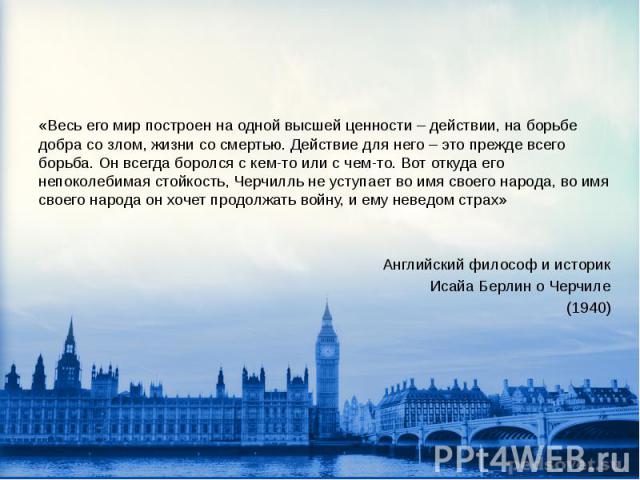 «Весь его мир построен на одной высшей ценности – действии, на борьбе добра со злом, жизни со смертью. Действие для него – это прежде всего борьба. Он всегда боролся с кем-то или с чем-то. Вот откуда его непоколебимая стойкость, Черчилль не уступает…