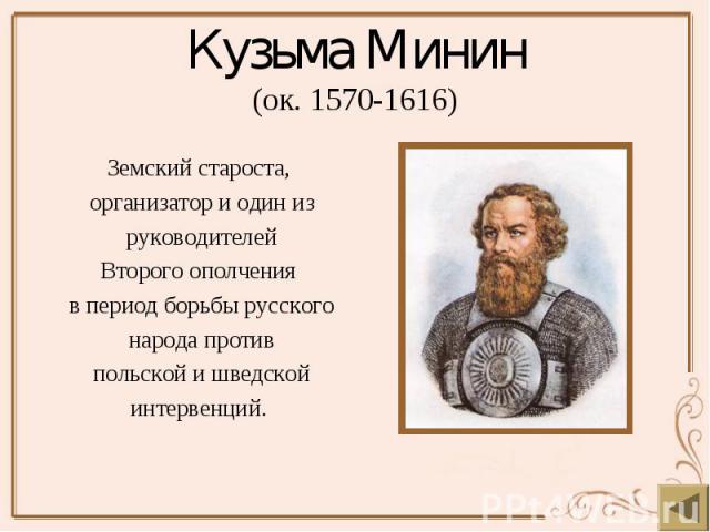 Кузьма Минин (ок. 1570-1616) Земский староста, организатор и один из руководителей Второго ополчения  в период борьбы русского народа против польской и шведской интервенций.