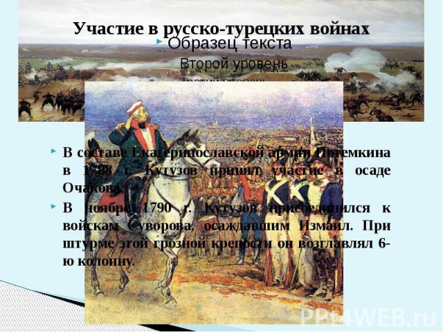 В составе Екатеринославской армии Потемкина в 1788 г. Кутузов принял участие в осаде Очакова. В ноябре 1790 г. Кутузов присоединился к войскам Суворова, осаждавшим Измаил. При штурме этой грозной крепости он возглавлял 6-ю колонну.