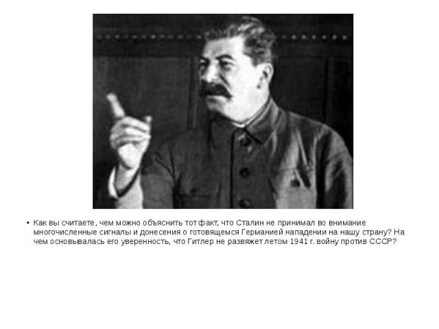 Как вы считаете, чем можно объяснить тот факт, что Сталин не принимал во внимание многочисленные сигналы и донесения о готовящемся Германией нападении на нашу страну? На чем основывалась его уверенность, что Гитлер не развяжет летом 1941 г. войну пр…