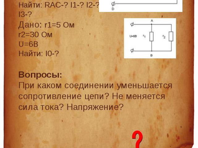 Дано:  r1=1 Ом, r2=2 Ом, r3= 3 Ом, UAC = 11В Найти: RAC-? I1-? I2-? I3-? Дано: r1=5 Ом r2=30 Ом  U=6B Найти: I0-? Вопросы: При каком соединении уменьшается сопротивление цепи? Не меняется сила тока? Напряжение?