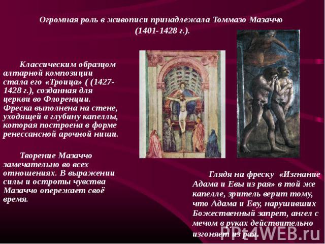 Классическим образцом алтарной композиции стала его «Троица» ( (1427-1428 г.), созданная для церкви во Флоренции. Фреска выполнена на стене, уходящей в глубину капеллы, которая построена в форме ренессансной арочной ниши. Творение Мазаччо замечатель…