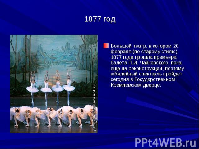 1877 год Большой театр, в котором 20 февраля (по старому стилю) 1877 года прошла премьера балета П.И. Чайковского, пока еще на реконструкции, поэтому юбилейный спектакль пройдет сегодня в Государственном Кремлевском дворце.