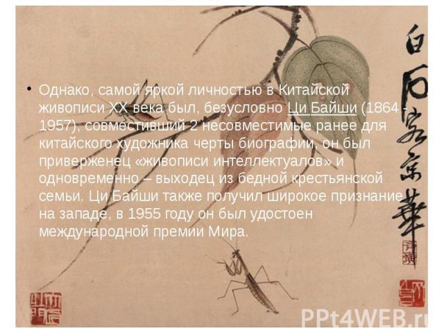 Однако, самой яркой личностью в Китайской живописи XX века был, безусловно Ци Байши (1864 - 1957), совместивший 2 несовместимые ранее для китайского художника черты биографии, он был приверженец «живописи интеллектуалов» и одновременно – выходец из …