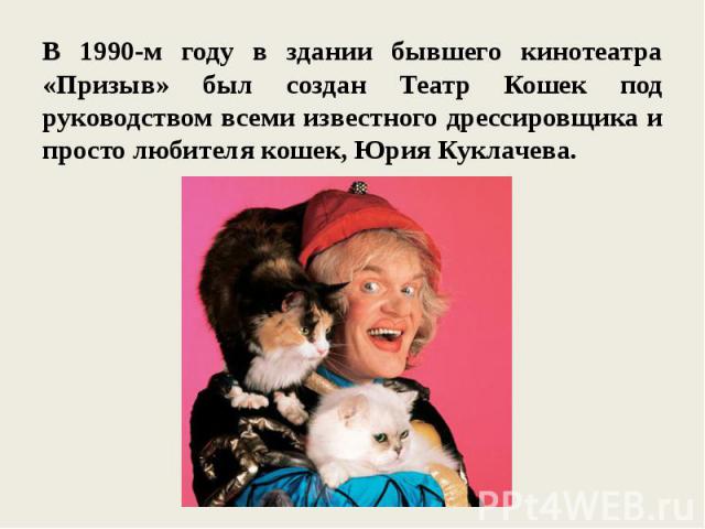 В 1990-м году в здании бывшего кинотеатра «Призыв» был создан Театр Кошек под руководством всеми известного дрессировщика и просто любителя кошек, Юрия Куклачева.