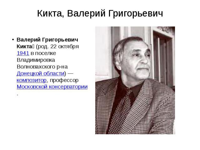 Кикта, Валерий Григорьевич Валерий Григорьевич Кикта  (род. 22 октября 1941 в поселке Владимировка Волновахского р-на Донецкой области) — композитор, профессор Московской консерватории.