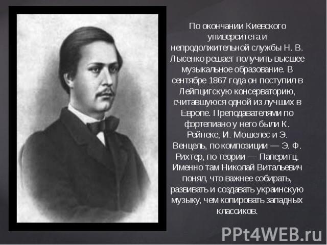     По окончании Киевского университета и непродолжительной службы Н. В. Лысенко решает получить высшее музыкальное образование. В сентябре 1867 года он поступил в Лейпцигскую консерваторию, считавшуюся одной из лучших в Европе. Преподават…