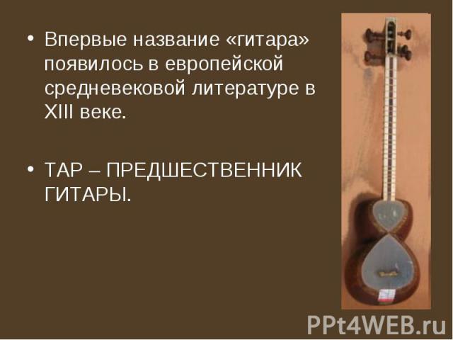 Впервые название «гитара» появилось в европейской средневековой литературе в XIII веке. ТАР – ПРЕДШЕСТВЕННИК ГИТАРЫ.