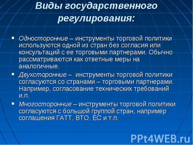 Виды государственного регулирования: Односторонние – инструменты торговой политики используются одной из стран без согласия или консультаций с ее торговыми партнерами. Обычно рассматриваются как ответные меры на аналогичные. Двухсторонние – инструме…