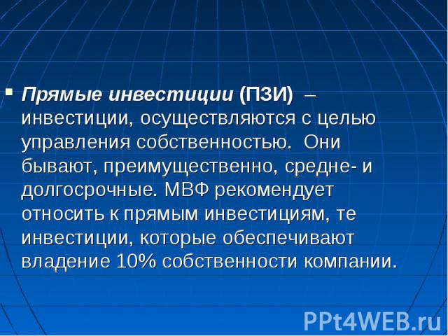 Прямые инвестиции (ПЗИ) – инвестиции, осуществляются с целью управления собственностью. Они бывают, преимущественно, средне- и долгосрочные. МВФ рекомендует относить к прямым инвестициям, те инвестиции, которые обеспечивают владение 10% собственност…