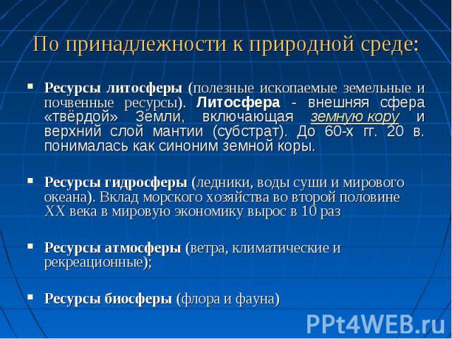 По принадлежности к природной среде: Ресурсы литосферы (полезные ископаемые земельные и почвенные ресурсы). Литосфера - внешняя сфера «твёрдой» Земли, включающая земную кору и верхний слой мантии (субстрат). До 60-х гг. 20 в. понималась как синоним …