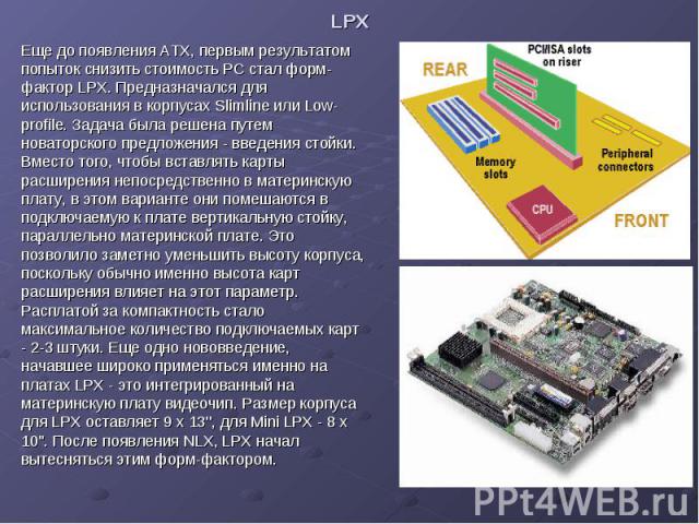 LPX Еще до появления ATX, первым результатом попыток снизить стоимость PC стал форм-фактор LPX. Предназначался для использования в корпусах Slimline или Low-profile. Задача была решена путем новаторского предложения - введения стойки. Вместо того, ч…
