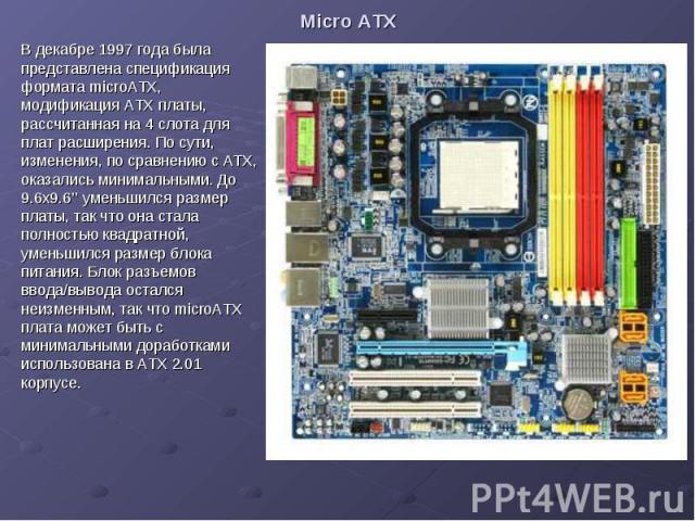 Micro ATX В декабре 1997 года была представлена спецификация формата microATX, модификация ATX платы, рассчитанная на 4 слота для плат расширения. По сути, изменения, по сравнению с ATX, оказались минимальными. До 9.6x9.6’’ уменьшился размер платы, …