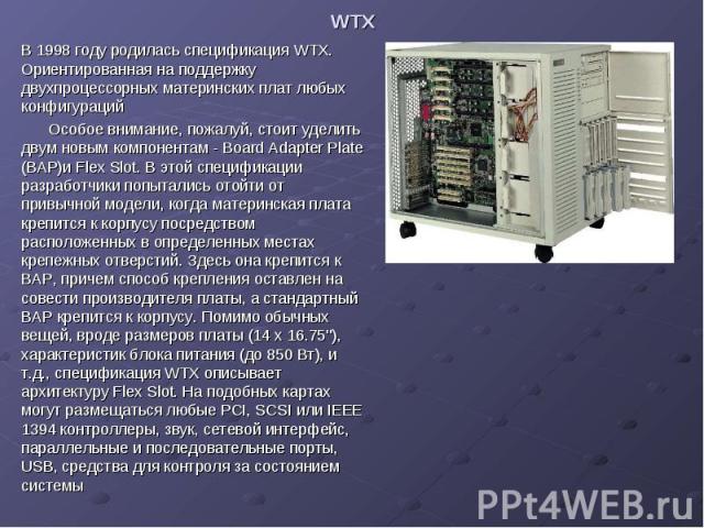 WTX В 1998 году родилась спецификация WTX. Ориентированная на поддержку двухпроцессорных материнских плат любых конфигураций Особое внимание, пожалуй, стоит уделить двум новым компонентам - Board Adapter Plate (BAP)и Flex Slot. В этой спецификации р…