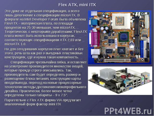 Flex ATX, mini ITX Это даже не отдельная спецификация, а всего лишь дополнение к спецификации microATX. В феврале на Intel Developer Forum была объявлена FlexATX – материнская плата, по площади процентов на 25-30 меньшая, чем microATX. Теоретически,…