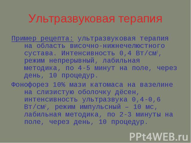 Ультразвуковая терапия Пример рецепта: ультразвуковая терапия на область височно-нижнечелюстного сустава. Интенсивность 0,4 Вт/см2, режим непрерывный, лабильная методика, по 4-5 минут на поле, через день, 10 процедур. Фонофорез 10% мази катомаса на …