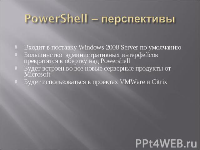 Входит в поставку Windows 2008 Server по умолчанию Большинство административных интерфейсов превратятся в обертку над Powershell Будет встроен во все новые серверные продукты от Microsoft Будет использоваться в проектах VMWare и Citrix