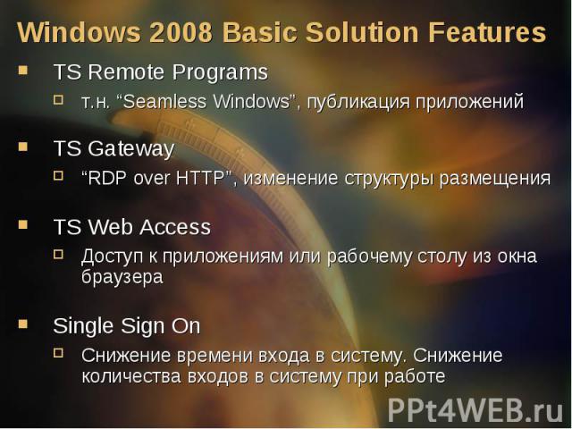TS Remote Programs TS Remote Programs т.н. “Seamless Windows”, публикация приложений TS Gateway “RDP over HTTP”, изменение структуры размещения TS Web Access Доступ к приложениям или рабочему столу из окна браузера Single Sign On Снижение времени вх…