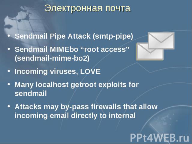 Электронная почта Sendmail Pipe Attack (smtp-pipe) Sendmail MIMEbo “root access” (sendmail-mime-bo2) Incoming viruses, LOVE Many localhost getroot exploits for sendmail Attacks may by-pass firewalls that allow incoming email directly to internal