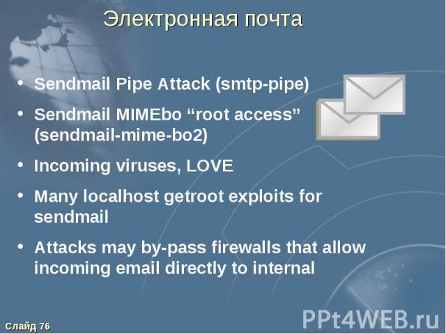 Электронная почта Sendmail Pipe Attack (smtp-pipe) Sendmail MIMEbo “root access” (sendmail-mime-bo2) Incoming viruses, LOVE Many localhost getroot exploits for sendmail Attacks may by-pass firewalls that allow incoming email directly to internal