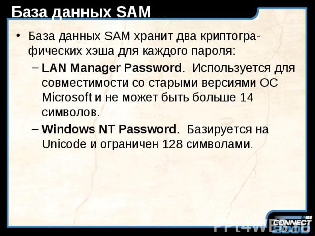 База данных SAM База данных SAM хранит два криптогра-фических хэша для каждого пароля: LAN Manager Password. Используется для совместимости со старыми версиями ОС Microsoft и не может быть больше 14 символов. Windows NT Password. Базируется на Unico…