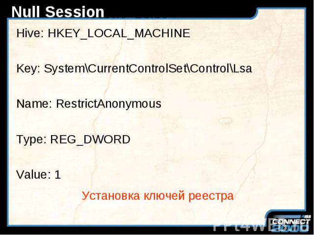 Null Session Hive: HKEY_LOCAL_MACHINE Key: System\CurrentControlSet\Control\Lsa Name: RestrictAnonymous Type: REG_DWORD Value: 1